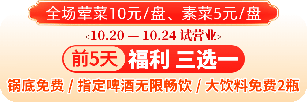 10月20日试营业 前5天福利三选一：锅底免费/指定啤酒无限畅饮/大饮料免费2瓶，荤菜10元一盘 素菜5元一盘